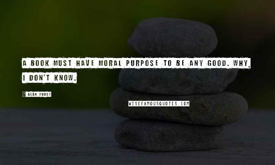 Alan Furst Quotes: A book must have moral purpose to be any good. Why, I don't know.