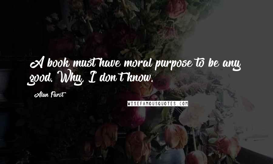 Alan Furst Quotes: A book must have moral purpose to be any good. Why, I don't know.