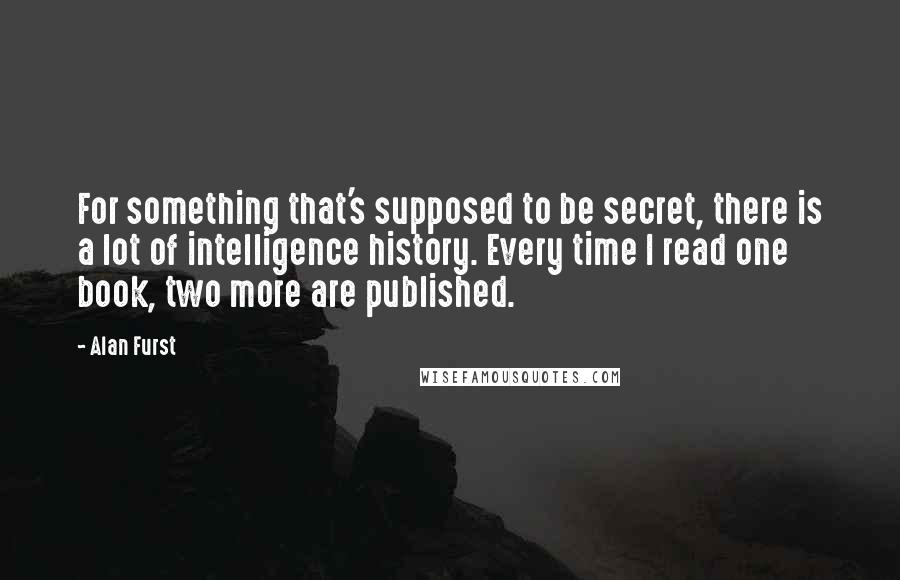 Alan Furst Quotes: For something that's supposed to be secret, there is a lot of intelligence history. Every time I read one book, two more are published.