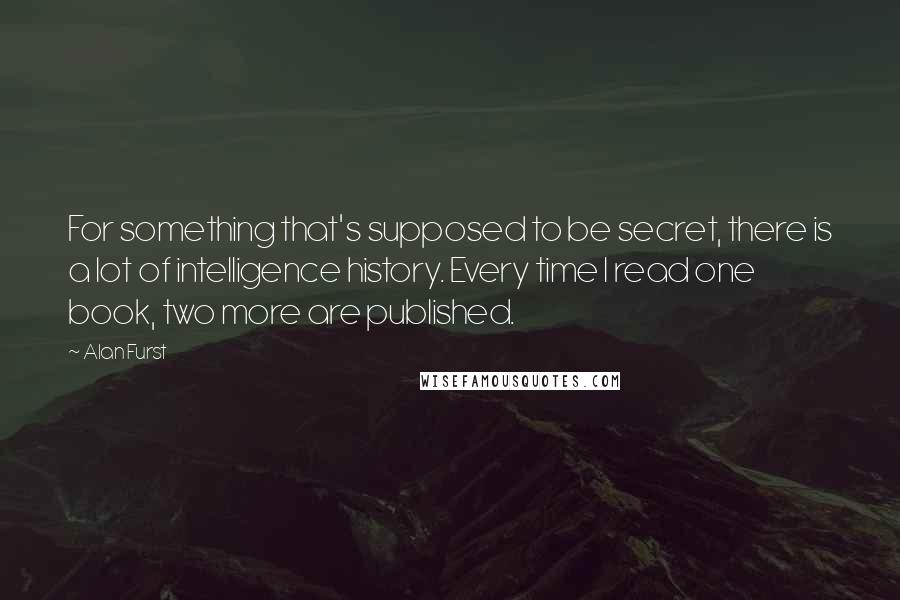 Alan Furst Quotes: For something that's supposed to be secret, there is a lot of intelligence history. Every time I read one book, two more are published.