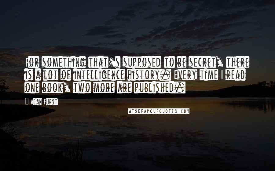 Alan Furst Quotes: For something that's supposed to be secret, there is a lot of intelligence history. Every time I read one book, two more are published.