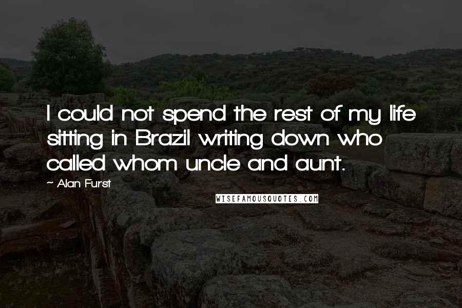 Alan Furst Quotes: I could not spend the rest of my life sitting in Brazil writing down who called whom uncle and aunt.