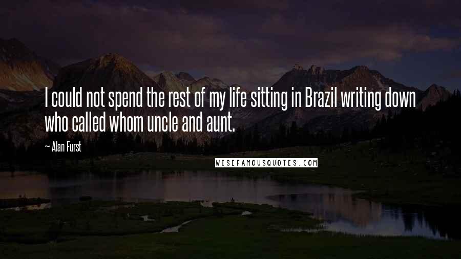 Alan Furst Quotes: I could not spend the rest of my life sitting in Brazil writing down who called whom uncle and aunt.