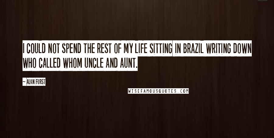 Alan Furst Quotes: I could not spend the rest of my life sitting in Brazil writing down who called whom uncle and aunt.