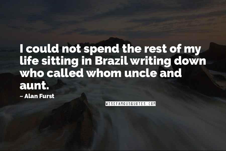 Alan Furst Quotes: I could not spend the rest of my life sitting in Brazil writing down who called whom uncle and aunt.