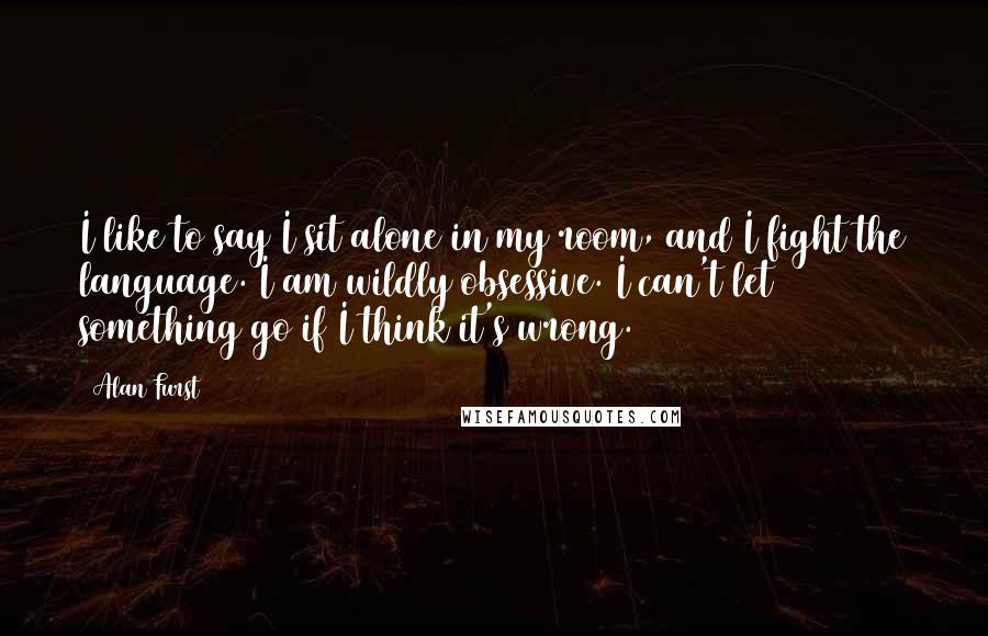 Alan Furst Quotes: I like to say I sit alone in my room, and I fight the language. I am wildly obsessive. I can't let something go if I think it's wrong.