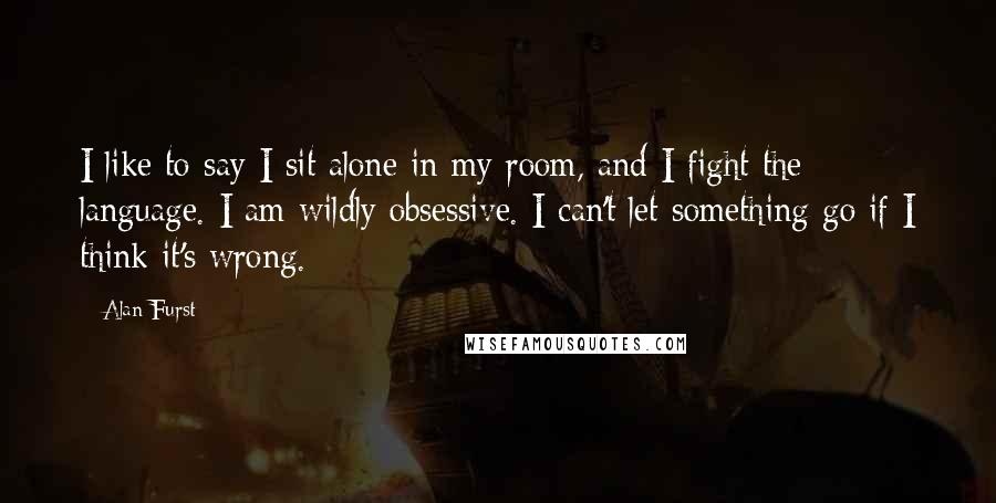 Alan Furst Quotes: I like to say I sit alone in my room, and I fight the language. I am wildly obsessive. I can't let something go if I think it's wrong.