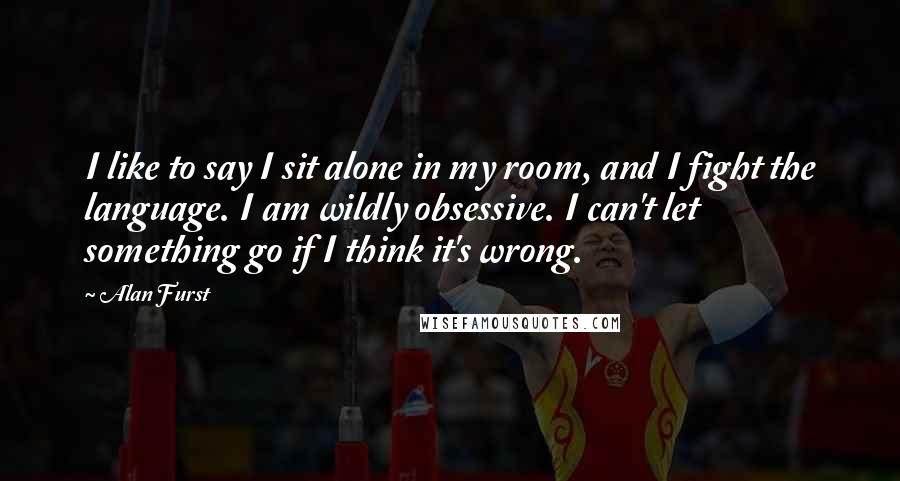 Alan Furst Quotes: I like to say I sit alone in my room, and I fight the language. I am wildly obsessive. I can't let something go if I think it's wrong.