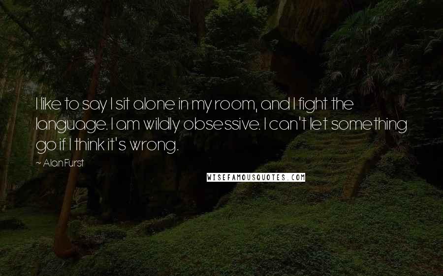 Alan Furst Quotes: I like to say I sit alone in my room, and I fight the language. I am wildly obsessive. I can't let something go if I think it's wrong.