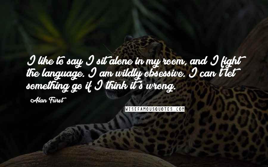 Alan Furst Quotes: I like to say I sit alone in my room, and I fight the language. I am wildly obsessive. I can't let something go if I think it's wrong.