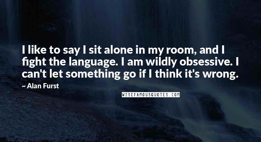 Alan Furst Quotes: I like to say I sit alone in my room, and I fight the language. I am wildly obsessive. I can't let something go if I think it's wrong.