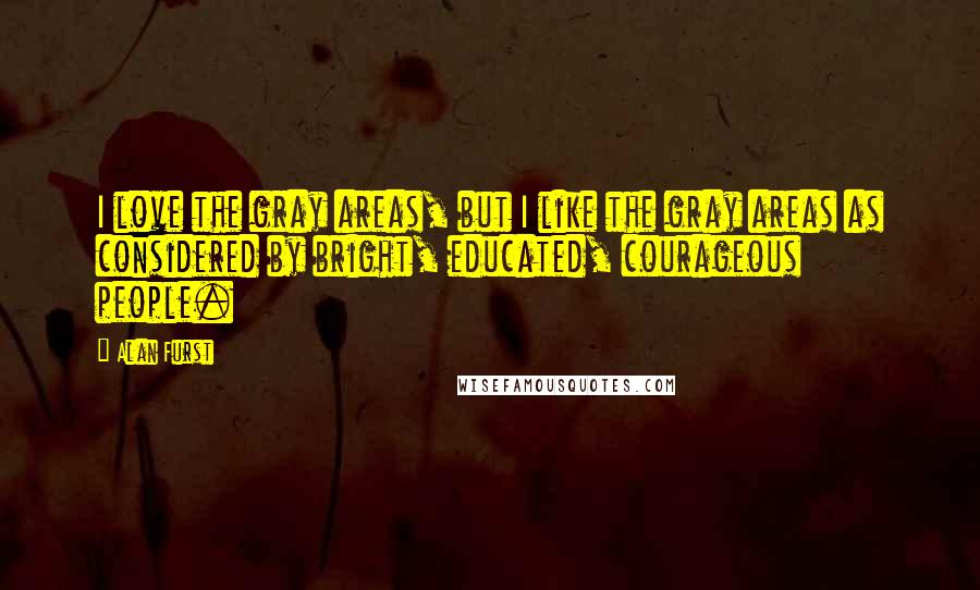 Alan Furst Quotes: I love the gray areas, but I like the gray areas as considered by bright, educated, courageous people.