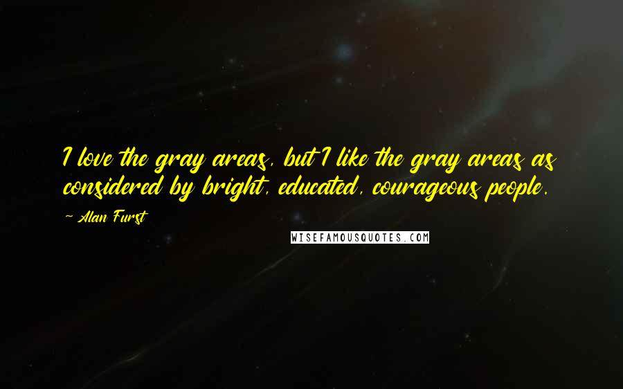 Alan Furst Quotes: I love the gray areas, but I like the gray areas as considered by bright, educated, courageous people.