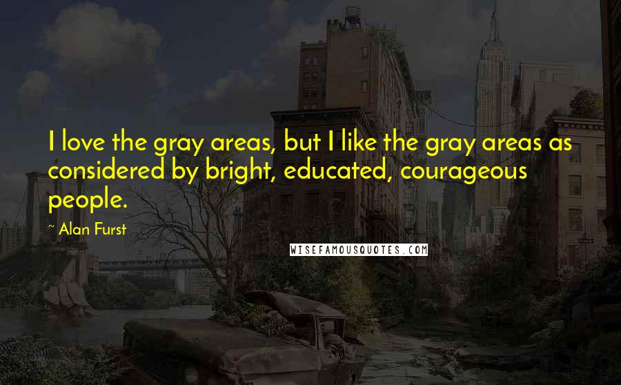 Alan Furst Quotes: I love the gray areas, but I like the gray areas as considered by bright, educated, courageous people.