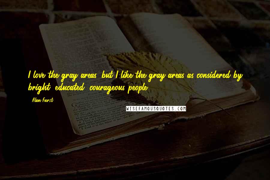 Alan Furst Quotes: I love the gray areas, but I like the gray areas as considered by bright, educated, courageous people.