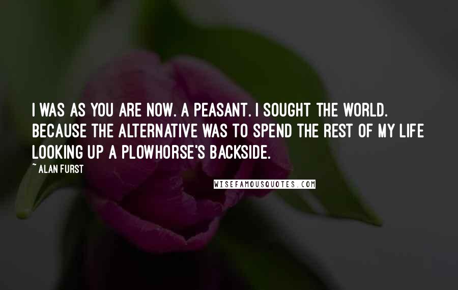 Alan Furst Quotes: I was as you are now. A peasant. I sought the world. Because the alternative was to spend the rest of my life looking up a plowhorse's backside.