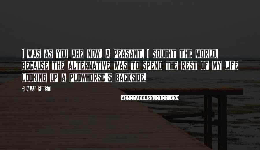 Alan Furst Quotes: I was as you are now. A peasant. I sought the world. Because the alternative was to spend the rest of my life looking up a plowhorse's backside.