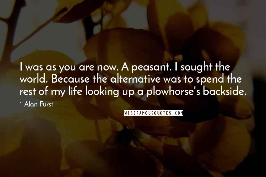 Alan Furst Quotes: I was as you are now. A peasant. I sought the world. Because the alternative was to spend the rest of my life looking up a plowhorse's backside.
