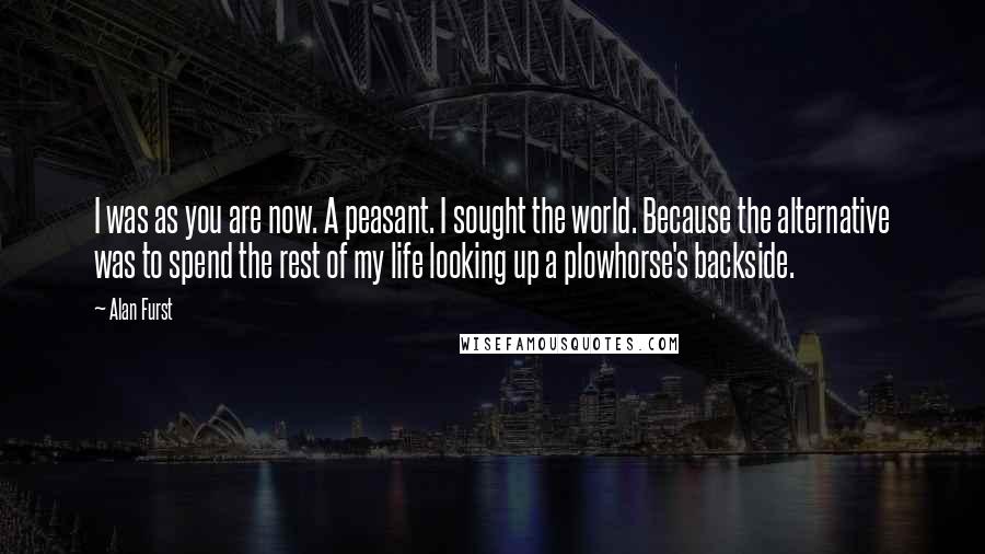 Alan Furst Quotes: I was as you are now. A peasant. I sought the world. Because the alternative was to spend the rest of my life looking up a plowhorse's backside.