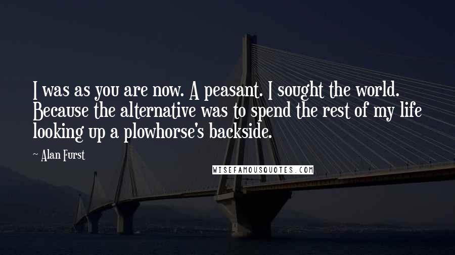 Alan Furst Quotes: I was as you are now. A peasant. I sought the world. Because the alternative was to spend the rest of my life looking up a plowhorse's backside.