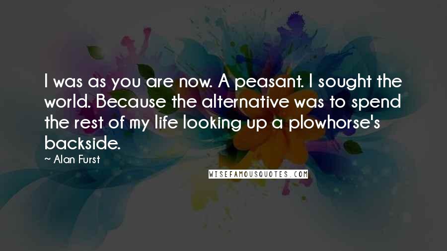 Alan Furst Quotes: I was as you are now. A peasant. I sought the world. Because the alternative was to spend the rest of my life looking up a plowhorse's backside.