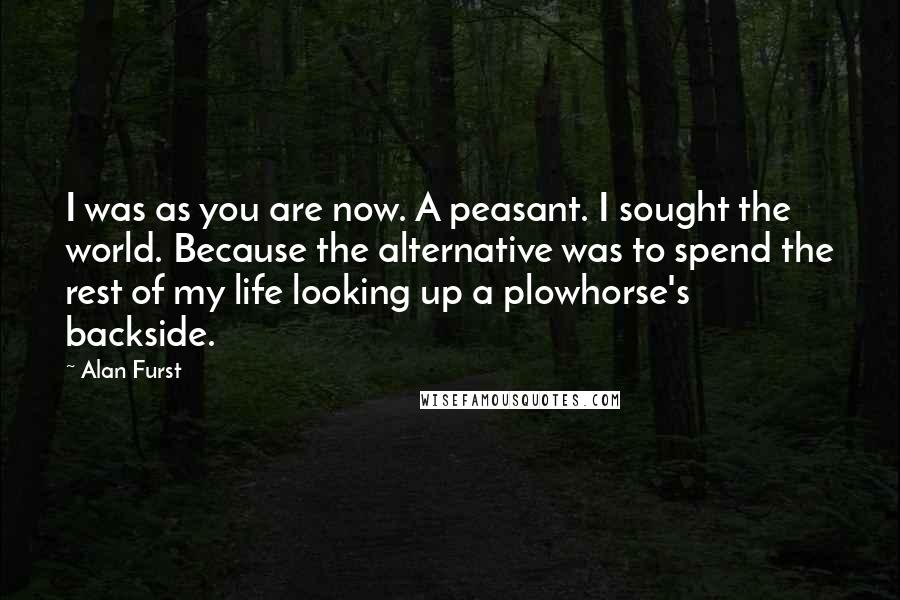 Alan Furst Quotes: I was as you are now. A peasant. I sought the world. Because the alternative was to spend the rest of my life looking up a plowhorse's backside.
