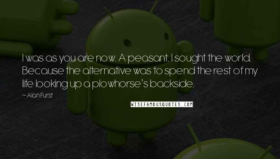 Alan Furst Quotes: I was as you are now. A peasant. I sought the world. Because the alternative was to spend the rest of my life looking up a plowhorse's backside.