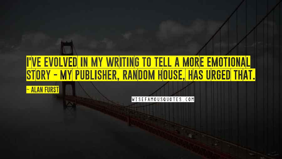 Alan Furst Quotes: I've evolved in my writing to tell a more emotional story - my publisher, Random House, has urged that.