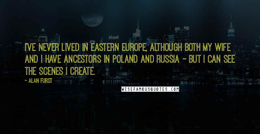 Alan Furst Quotes: I've never lived in Eastern Europe, although both my wife and I have ancestors in Poland and Russia - but I can see the scenes I create.