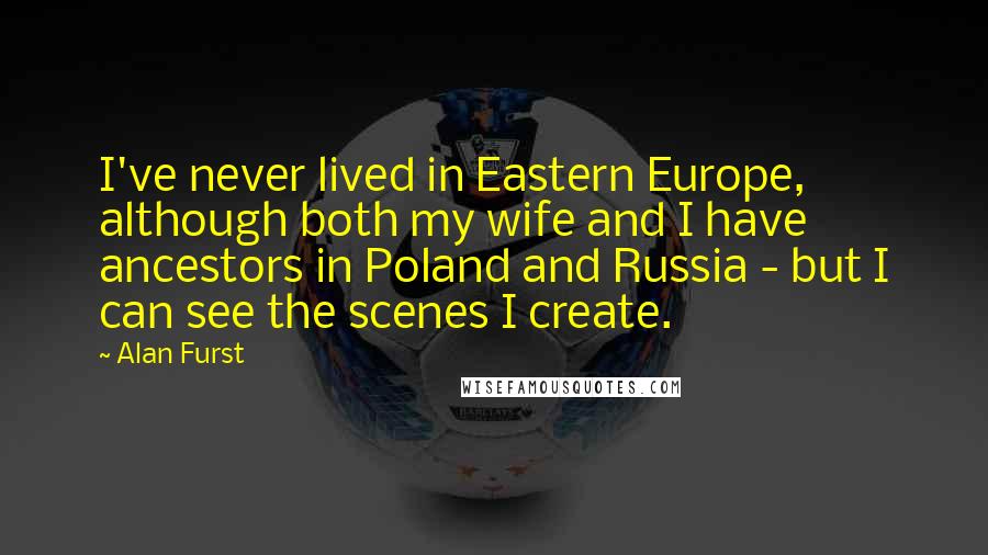 Alan Furst Quotes: I've never lived in Eastern Europe, although both my wife and I have ancestors in Poland and Russia - but I can see the scenes I create.