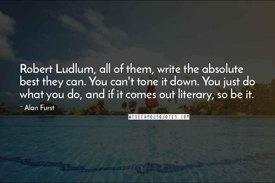 Alan Furst Quotes: Robert Ludlum, all of them, write the absolute best they can. You can't tone it down. You just do what you do, and if it comes out literary, so be it.