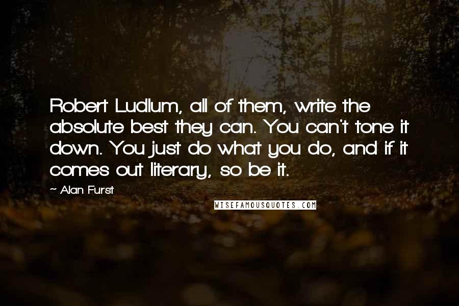 Alan Furst Quotes: Robert Ludlum, all of them, write the absolute best they can. You can't tone it down. You just do what you do, and if it comes out literary, so be it.