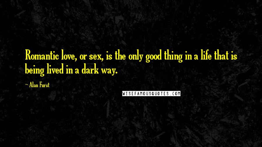 Alan Furst Quotes: Romantic love, or sex, is the only good thing in a life that is being lived in a dark way.