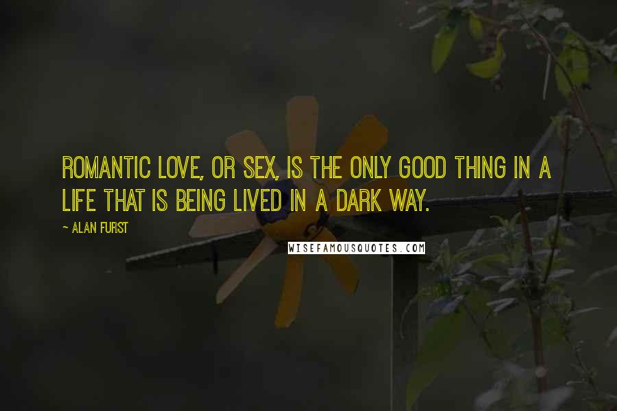 Alan Furst Quotes: Romantic love, or sex, is the only good thing in a life that is being lived in a dark way.