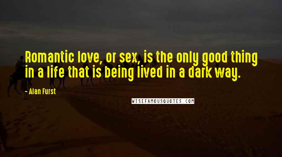 Alan Furst Quotes: Romantic love, or sex, is the only good thing in a life that is being lived in a dark way.