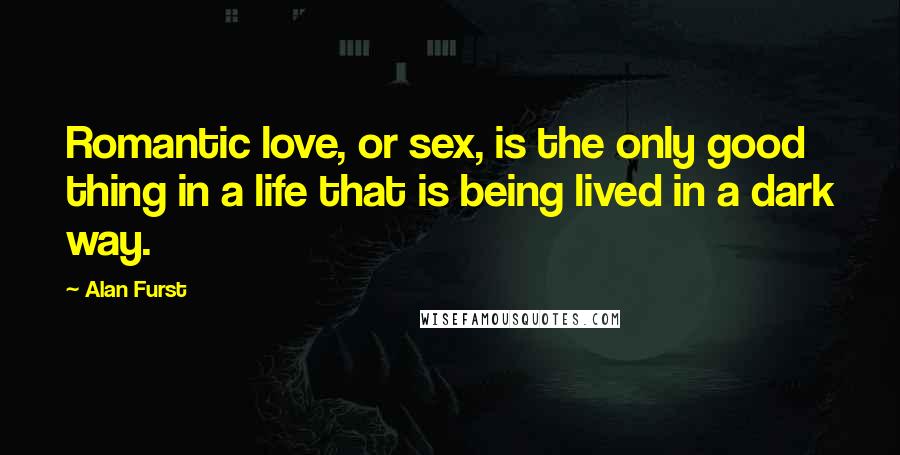 Alan Furst Quotes: Romantic love, or sex, is the only good thing in a life that is being lived in a dark way.