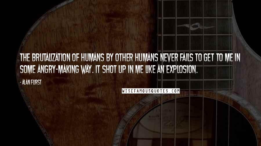 Alan Furst Quotes: The brutalization of humans by other humans never fails to get to me in some angry-making way. It shot up in me like an explosion.