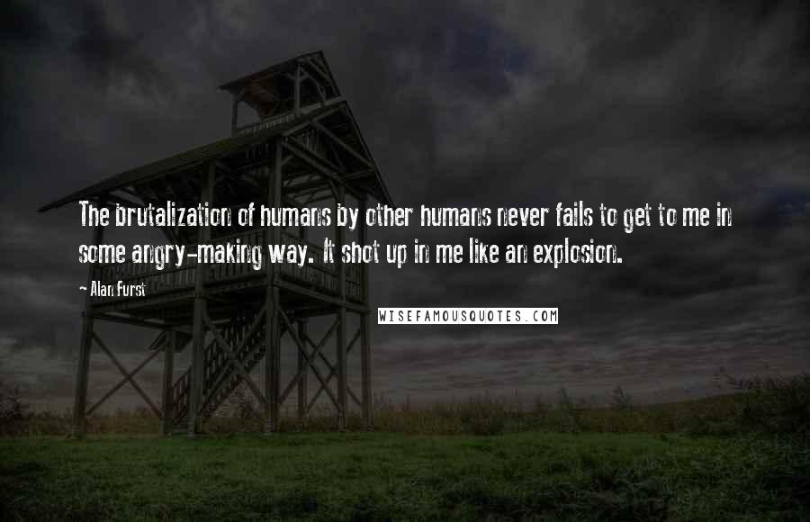 Alan Furst Quotes: The brutalization of humans by other humans never fails to get to me in some angry-making way. It shot up in me like an explosion.