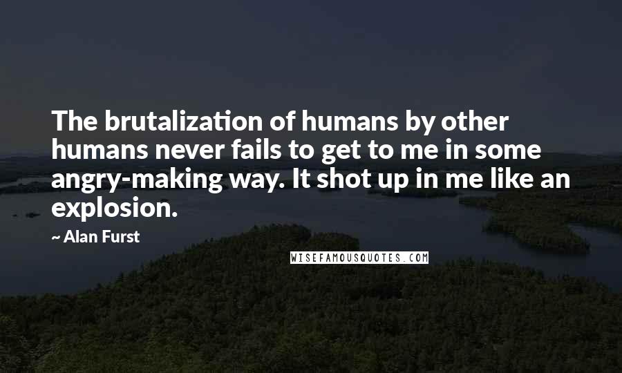 Alan Furst Quotes: The brutalization of humans by other humans never fails to get to me in some angry-making way. It shot up in me like an explosion.