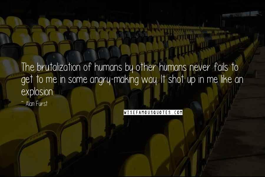 Alan Furst Quotes: The brutalization of humans by other humans never fails to get to me in some angry-making way. It shot up in me like an explosion.