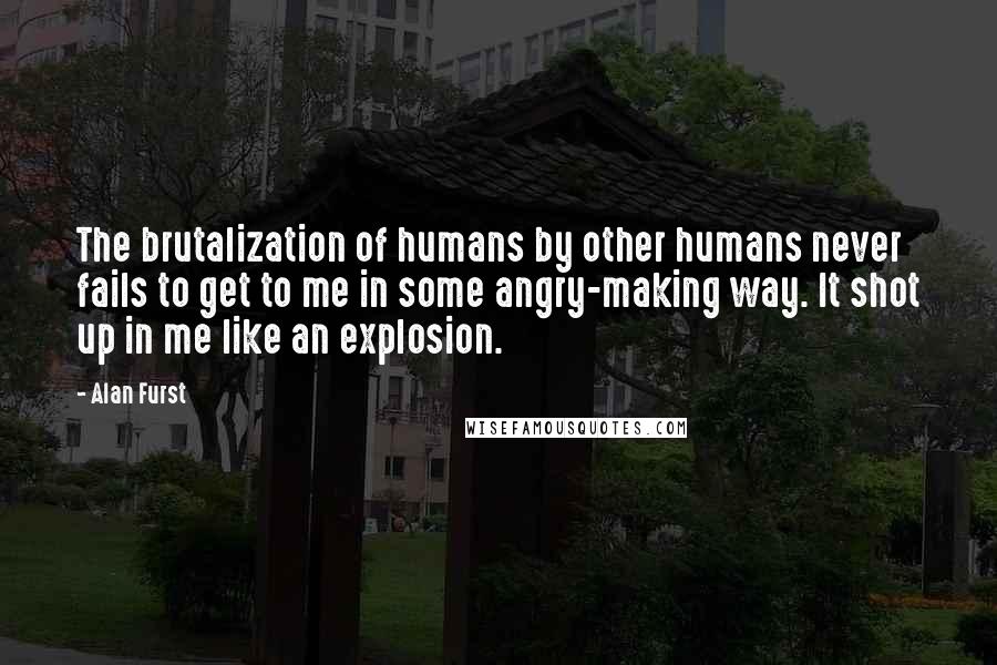 Alan Furst Quotes: The brutalization of humans by other humans never fails to get to me in some angry-making way. It shot up in me like an explosion.