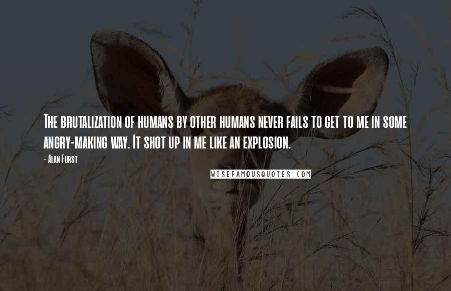 Alan Furst Quotes: The brutalization of humans by other humans never fails to get to me in some angry-making way. It shot up in me like an explosion.