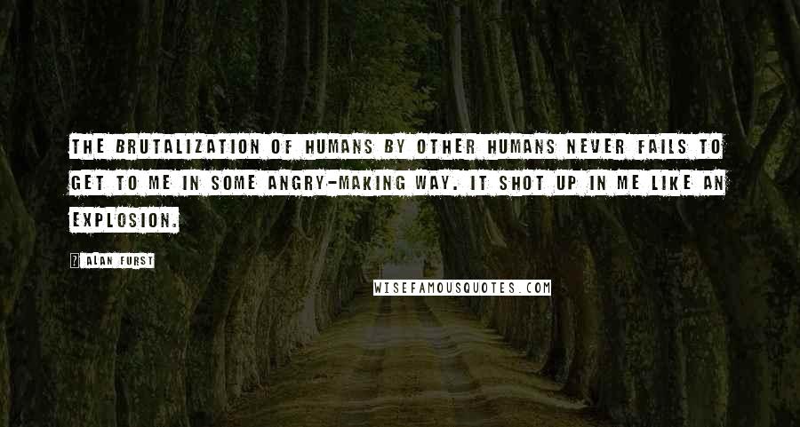 Alan Furst Quotes: The brutalization of humans by other humans never fails to get to me in some angry-making way. It shot up in me like an explosion.