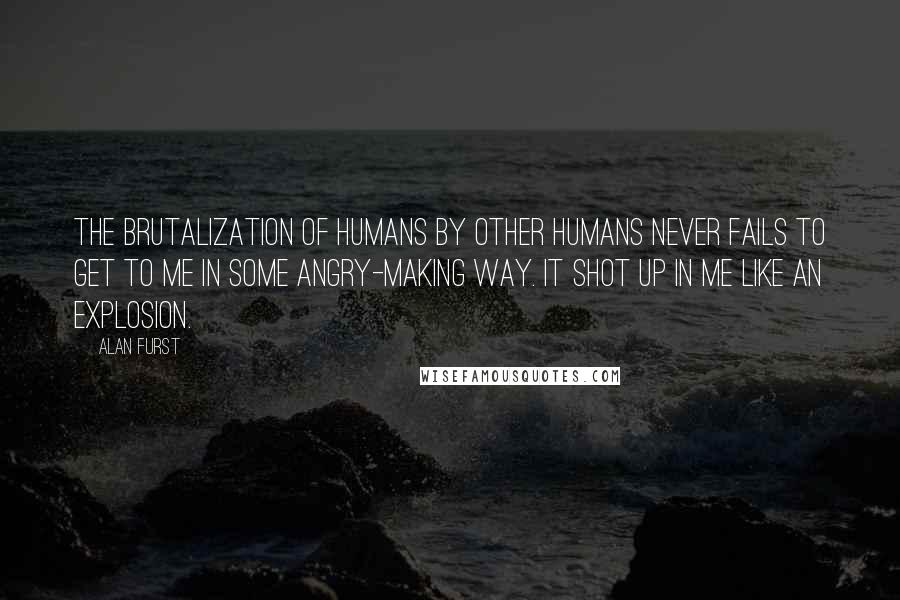 Alan Furst Quotes: The brutalization of humans by other humans never fails to get to me in some angry-making way. It shot up in me like an explosion.