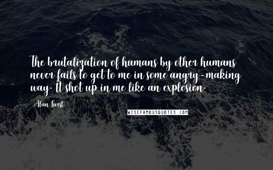 Alan Furst Quotes: The brutalization of humans by other humans never fails to get to me in some angry-making way. It shot up in me like an explosion.