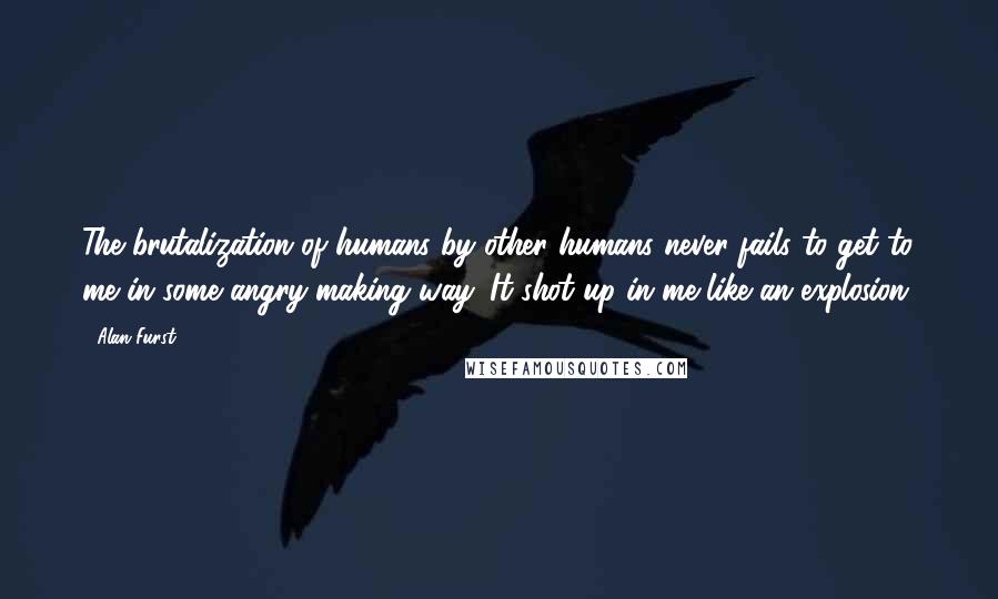 Alan Furst Quotes: The brutalization of humans by other humans never fails to get to me in some angry-making way. It shot up in me like an explosion.