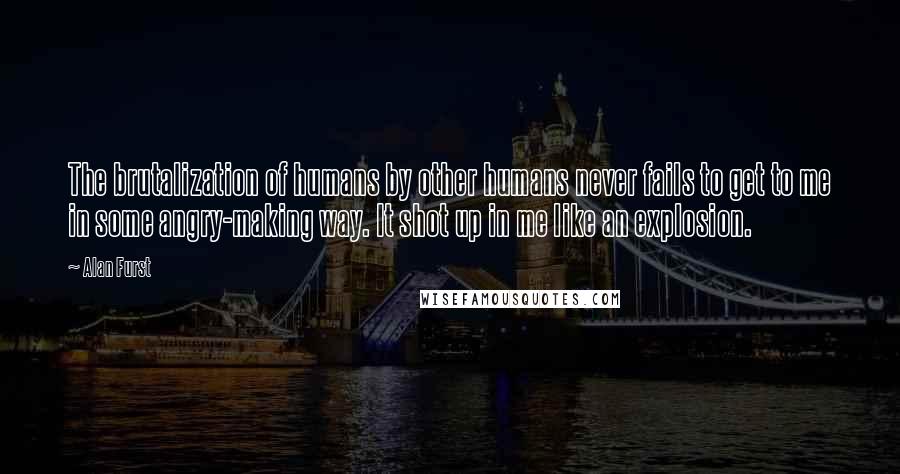 Alan Furst Quotes: The brutalization of humans by other humans never fails to get to me in some angry-making way. It shot up in me like an explosion.