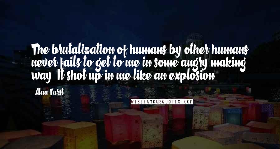 Alan Furst Quotes: The brutalization of humans by other humans never fails to get to me in some angry-making way. It shot up in me like an explosion.