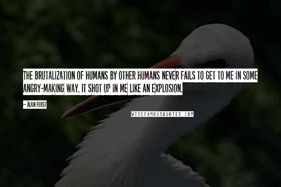 Alan Furst Quotes: The brutalization of humans by other humans never fails to get to me in some angry-making way. It shot up in me like an explosion.