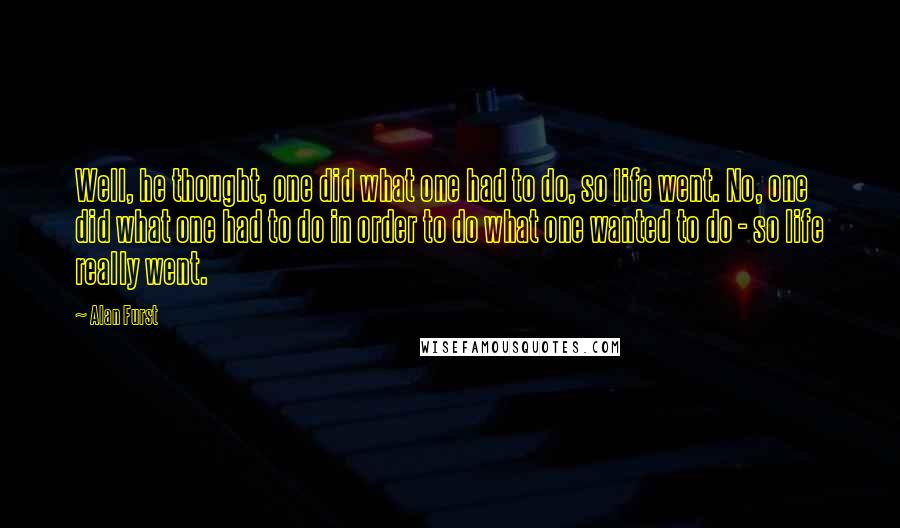 Alan Furst Quotes: Well, he thought, one did what one had to do, so life went. No, one did what one had to do in order to do what one wanted to do - so life really went.